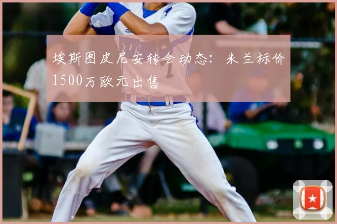 埃斯图皮尼安转会动态：米兰标价1500万欧元出售