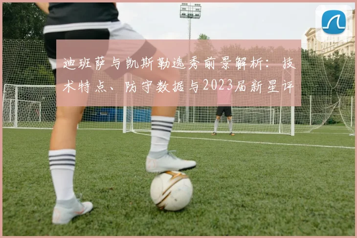 迪班萨与凯斯勒选秀前景解析：技术特点、防守数据与2023届新星评估