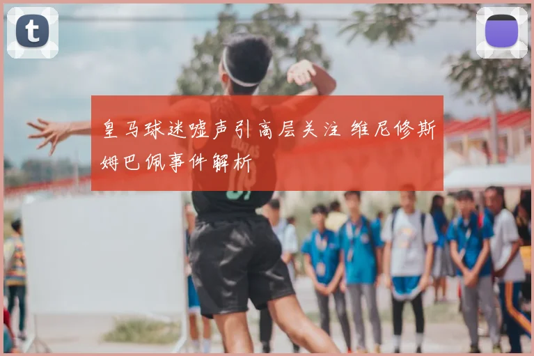 皇马球迷嘘声引高层关注 维尼修斯姆巴佩事件解析