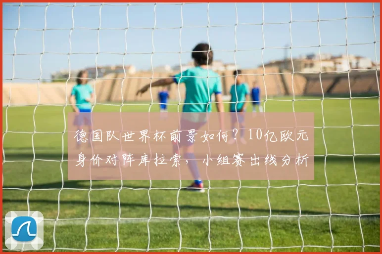 德国队世界杯前景如何？10亿欧元身价对阵库拉索，小组赛出线分析