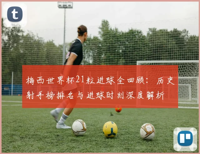 梅西世界杯21粒进球全回顾:历史射手榜排名与进球时刻深度解析