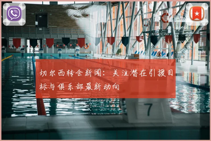 切尔西转会新闻:关注潜在引援目标与俱乐部最新动向