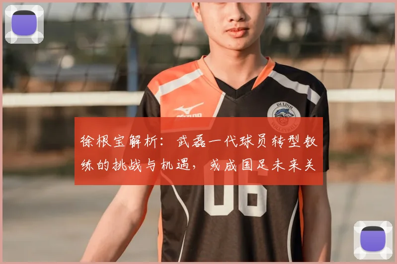 徐根宝解析：武磊一代球员转型教练的挑战与机遇，或成国足未来关键