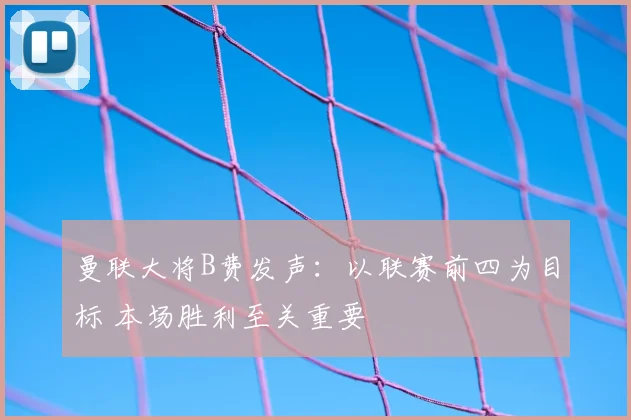 曼联大将B费发声：以联赛前四为目标 本场胜利至关重要