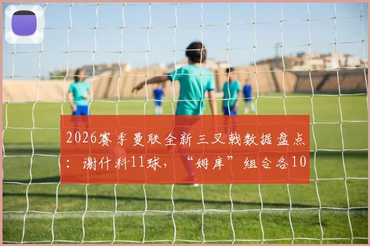 2026赛季曼联全新三叉戟数据盘点：谢什科11球，“姆库”组合各10球，火力已初具规模