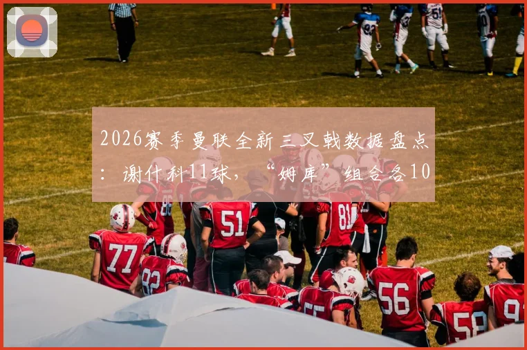 2026赛季曼联全新三叉戟数据盘点：谢什科11球，“姆库”组合各10球，火力已初具规模