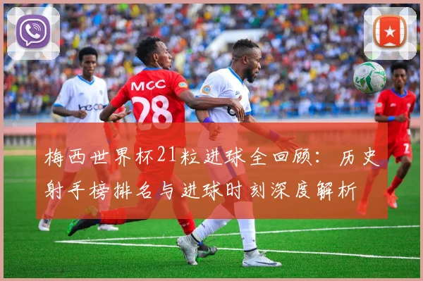 梅西世界杯21粒进球全回顾：历史射手榜排名与进球时刻深度解析