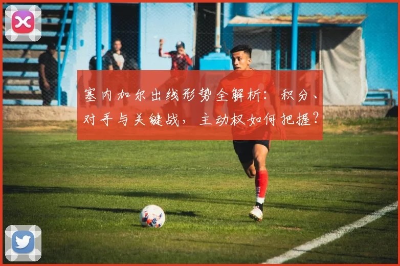 塞内加尔出线形势全解析:积分、对手与关键战,主动权如何把握?