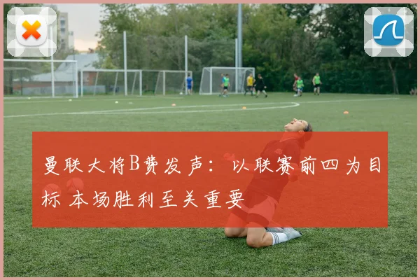 曼联大将B费发声：以联赛前四为目标 本场胜利至关重要
